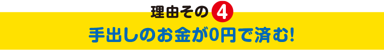 理由その4 手出しのお金が0円で済む！